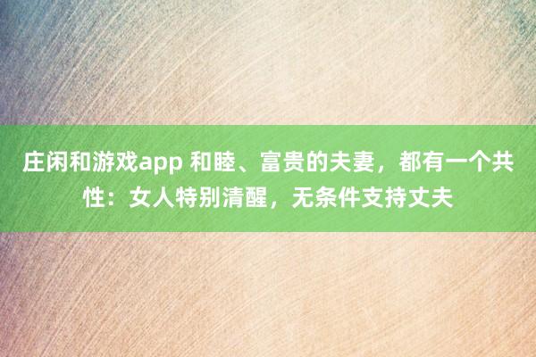 莊閑和游戲app 和睦、富貴的夫妻,都有一個共性:女人特別清醒,無條件支持丈夫