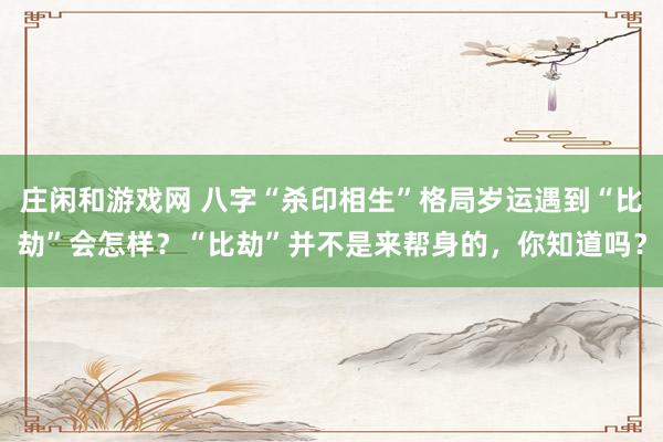 莊閑和游戲網 八字“殺印相生”格局歲運遇到“比劫”會怎樣?“比劫”并不是來幫身的,你知道嗎?