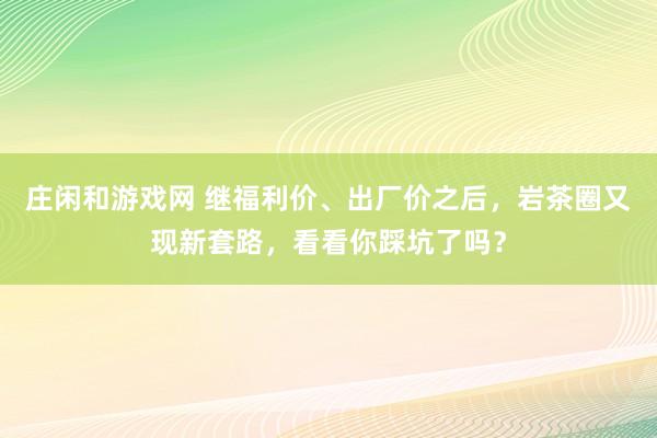 莊閑和游戲網(wǎng) 繼福利價(jià)、出廠價(jià)之后,巖茶圈又現(xiàn)新套路,看看你踩坑了嗎?