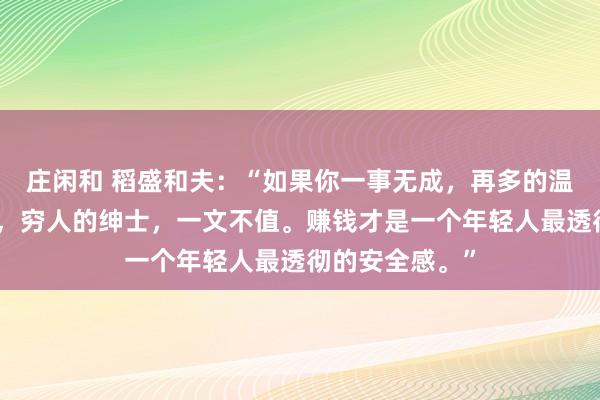 莊閑和 稻盛和夫：“如果你一事無成，再多的溫柔，也是廉價，窮人的紳士，一文不值。賺錢才是一個年輕人最透徹的安全感?！?></p>

<p>圖片</p>小時候，我們總盼著長大去干一番事業(yè)，實現(xiàn)夢想，并成為一個善良溫柔的人?？陕亻L大后，我們才明白，所有的事情并沒有想象中的那么簡單。想要實現(xiàn)夢想，就要付出不亞于任何人的努力，讓自己變得優(yōu)秀，有價值。這個價值，指的是自己能夠為他人、為企業(yè)解決問題。所以說，一個人想在這個社會上立足，光善良和溫柔是不行的，他還需要擁有足夠的價值。就像莫言所說：“不管你多么善良，當你沒價值時，就算你溫柔的像只貓，別人都嫌你掉毛。人性都是很惡心的。任何人都不會因為你愛他而來愛你。對方只會因為你優(yōu)秀而來愛你。你的價值就是你的一切。很少有純粹的好人或者壞人?！蹦愕膬r值，就是你的籌碼。<p>圖片</p>{jz:field.toptypename/}<img src=
