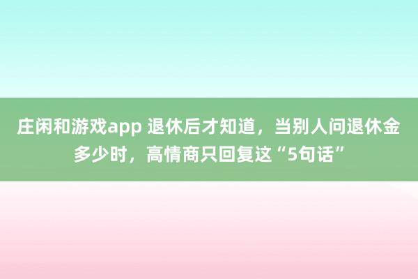 莊閑和游戲app 退休后才知道,當(dāng)別人問(wèn)退休金多少時(shí),高情商只回復(fù)這“5句話”