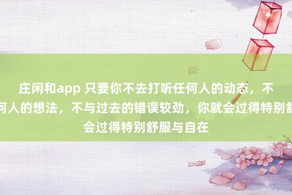 莊閑和app 只要你不去打聽任何人的動態(tài),不去琢磨任何人的想法,不與過去的錯誤較勁,你就會過得特別舒服與自在