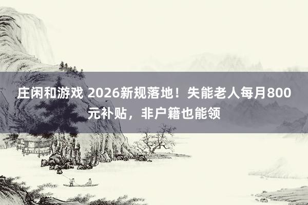 莊閑和游戲 2026新規(guī)落地!失能老人每月800元補貼,非戶籍也能領