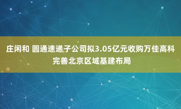 莊閑和 圓通速遞子公司擬3.05億元收購萬佳高科 完善北京區域基建布局