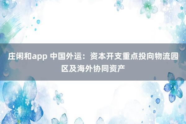 莊閑和app 中國外運(yùn):資本開支重點(diǎn)投向物流園區(qū)及海外協(xié)同資產(chǎn)