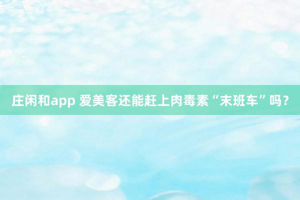 莊閑和app 愛美客還能趕上肉毒素“末班車”嗎?