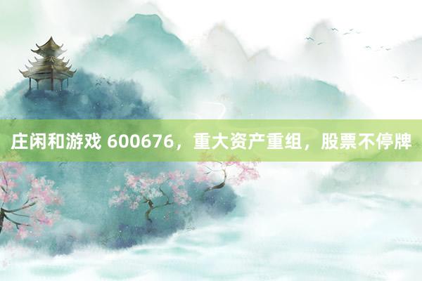 莊閑和游戲 600676，重大資產重組，股票不停牌