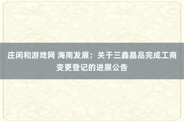 莊閑和游戲網(wǎng) 海南發(fā)展：關(guān)于三鑫晶品完成工商變更登記的進展公告