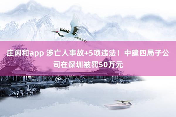 莊閑和app 涉亡人事故+5項(xiàng)違法!中建四局子公司在深圳被罰50萬元