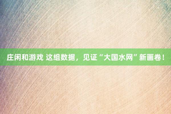 莊閑和游戲 這組數據，見證“大國水網”新畫卷！