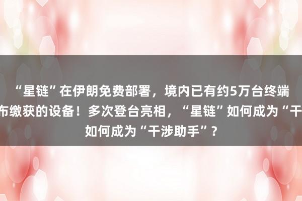 “星鏈”在伊朗免費(fèi)部署,境內(nèi)已有約5萬臺終端,伊方公布繳獲的設(shè)備!多次登臺亮相,“星鏈”如何成為“干涉助手”?