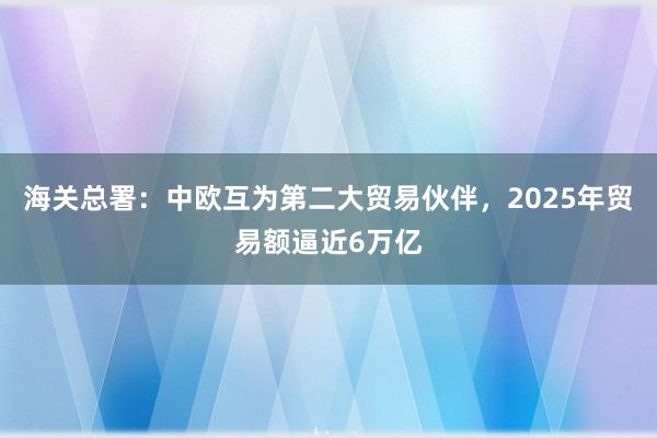 海關總署：中歐互為第二大貿易伙伴，2025年貿易額逼近6萬億