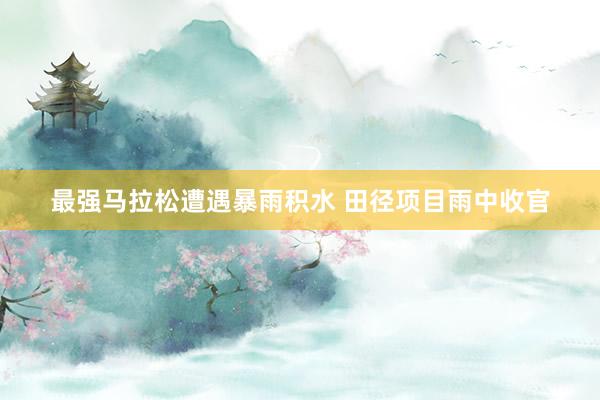 最強(qiáng)馬拉松遭遇暴雨積水 田徑項(xiàng)目雨中收官
