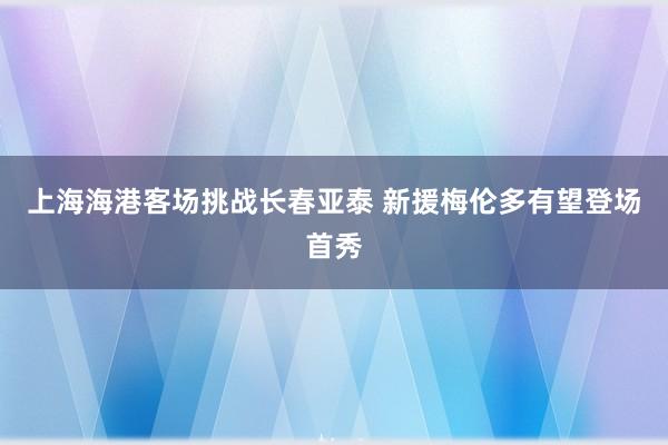 上海海港客場挑戰長春亞泰 新援梅倫多有望登場首秀