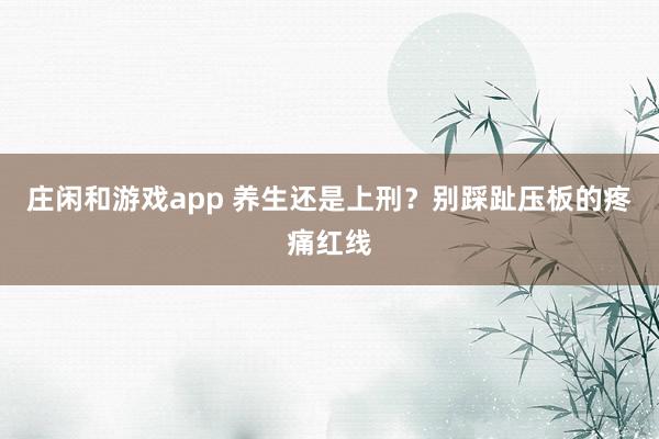 莊閑和游戲app 養(yǎng)生還是上刑?別踩趾壓板的疼痛紅線