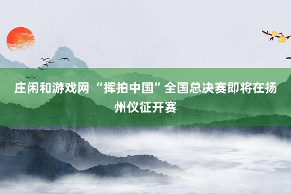 莊閑和游戲網(wǎng) “揮拍中國”全國總決賽即將在揚州儀征開賽