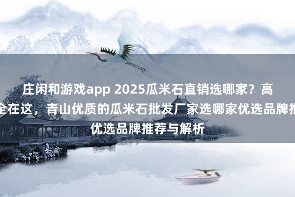 莊閑和游戲app 2025瓜米石直銷選哪家？高評價廠家全在這，青山優質的瓜米石批發廠家選哪家優選品牌推薦與解析