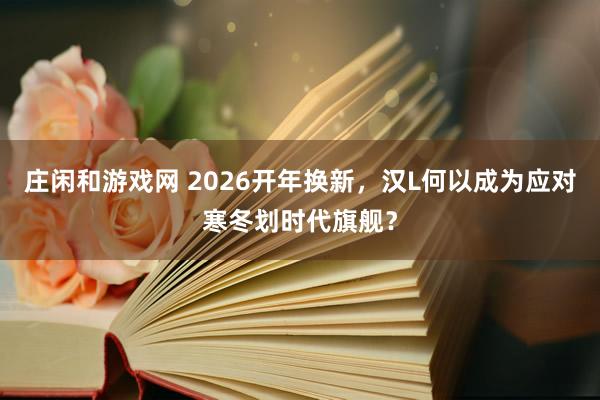 莊閑和游戲網(wǎng) 2026開年換新,漢L何以成為應(yīng)對(duì)寒冬劃時(shí)代旗艦?