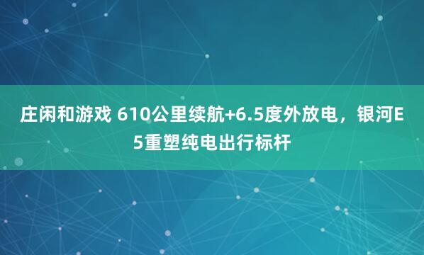 莊閑和游戲 610公里續航+6.5度外放電,銀河E5重塑純電出行標桿