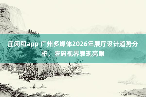 莊閑和app 廣州多媒體2026年展廳設計趨勢分析，壹碼視界表現亮眼