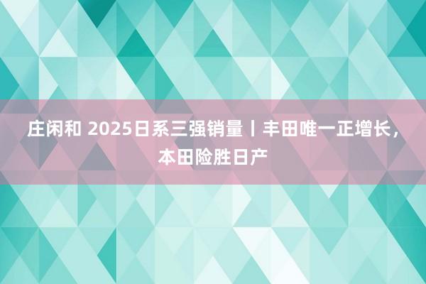 莊閑和 2025日系三強(qiáng)銷量丨豐田唯一正增長(zhǎng)，本田險(xiǎn)勝日產(chǎn)
