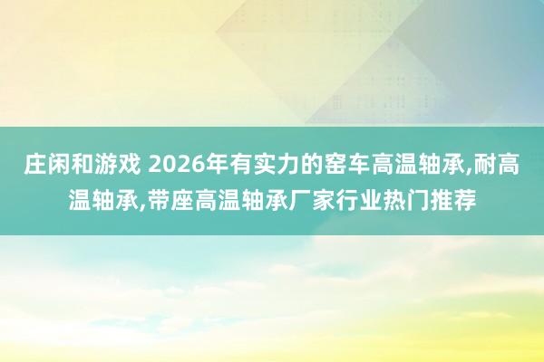莊閑和游戲 2026年有實力的窯車高溫軸承,耐高溫軸承,帶座高溫軸承廠家行業(yè)熱門推薦