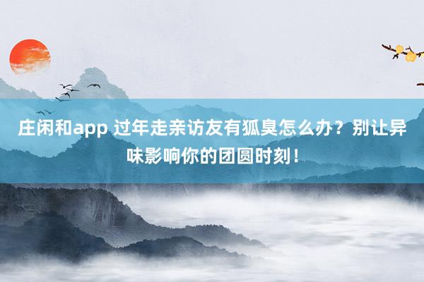 莊閑和app 過年走親訪友有狐臭怎么辦？別讓異味影響你的團圓時刻！