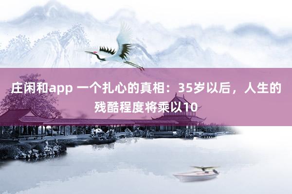 莊閑和app 一個(gè)扎心的真相:35歲以后,人生的殘酷程度將乘以10