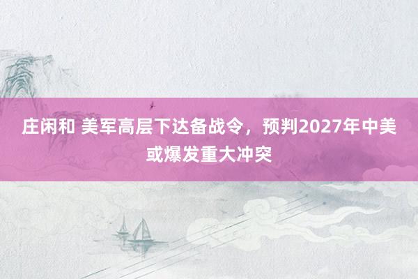 莊閑和 美軍高層下達備戰(zhàn)令,預(yù)判2027年中美或爆發(fā)重大沖突