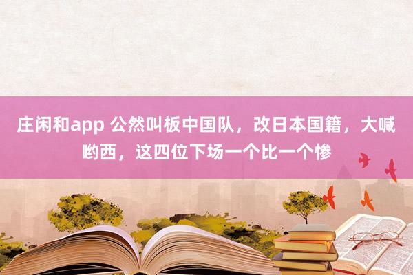莊閑和app 公然叫板中國隊,改日本國籍,大喊喲西,這四位下場一個比一個慘