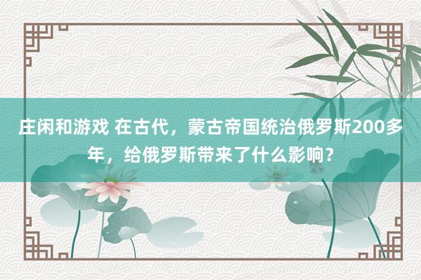 莊閑和游戲 在古代,蒙古帝國統(tǒng)治俄羅斯200多年,給俄羅斯帶來了什么影響?